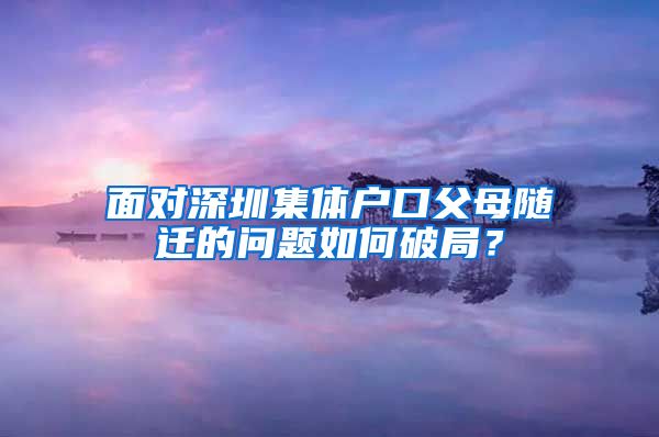 面对深圳集体户口父母随迁的问题如何破局？