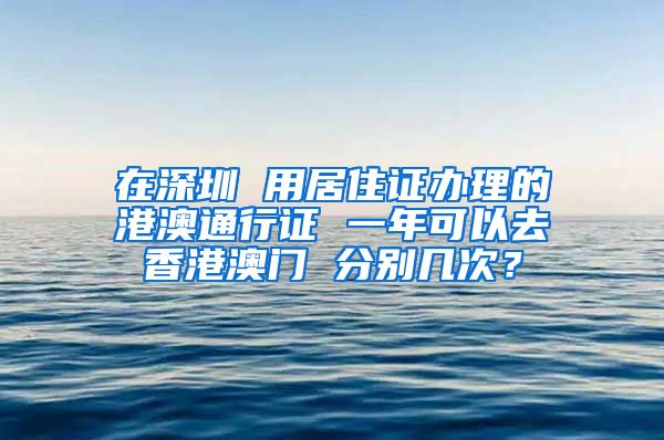 在深圳 用居住证办理的港澳通行证 一年可以去香港澳门 分别几次？