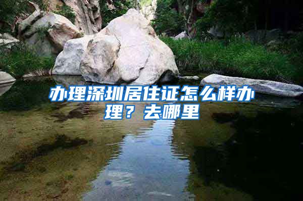 办理深圳居住证怎么样办理？去哪里