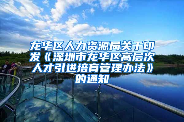 龙华区人力资源局关于印发《深圳市龙华区高层次人才引进培育管理办法》的通知