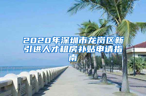 2020年深圳市龙岗区新引进人才租房补贴申请指南