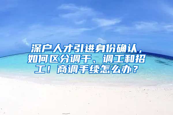 深户人才引进身份确认，如何区分调干、调工和招工！商调手续怎么办？