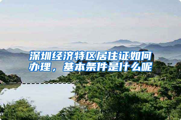 深圳经济特区居住证如何办理，基本条件是什么呢