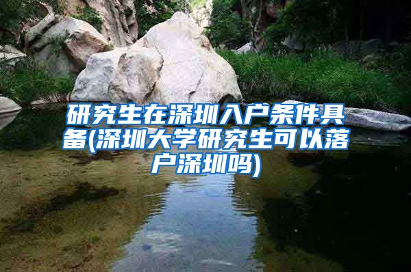 研究生在深圳入户条件具备(深圳大学研究生可以落户深圳吗)