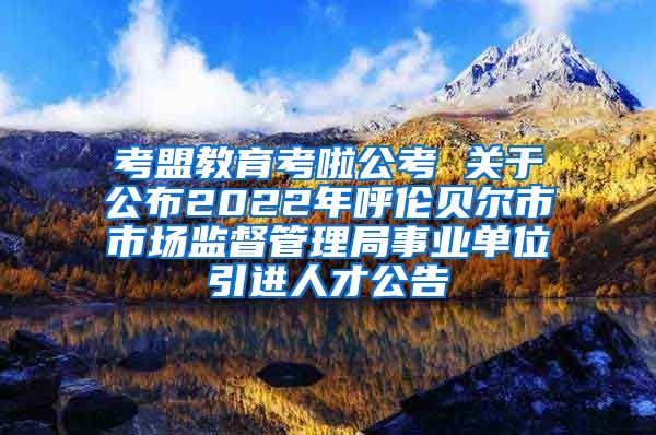 考盟教育考啦公考 关于公布2022年呼伦贝尔市市场监督管理局事业单位引进人才公告