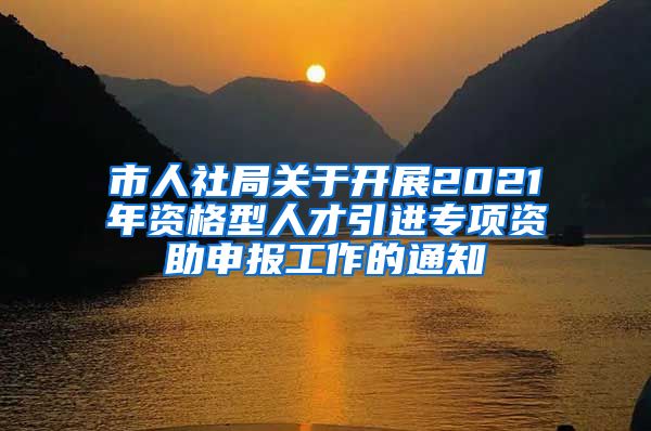 市人社局关于开展2021年资格型人才引进专项资助申报工作的通知