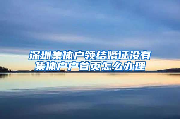 深圳集体户领结婚证没有集体户户首页怎么办理