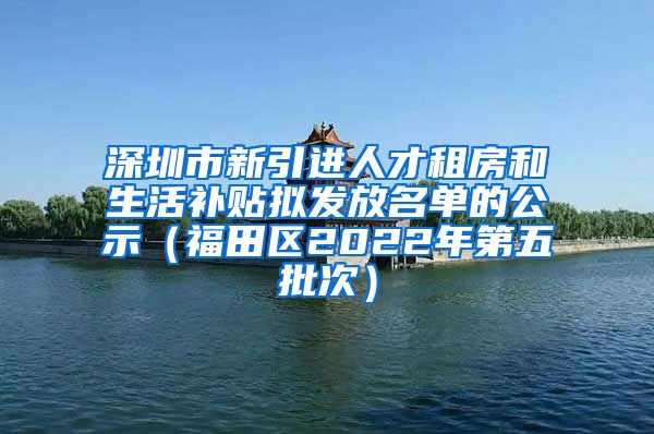 深圳市新引进人才租房和生活补贴拟发放名单的公示（福田区2022年第五批次）