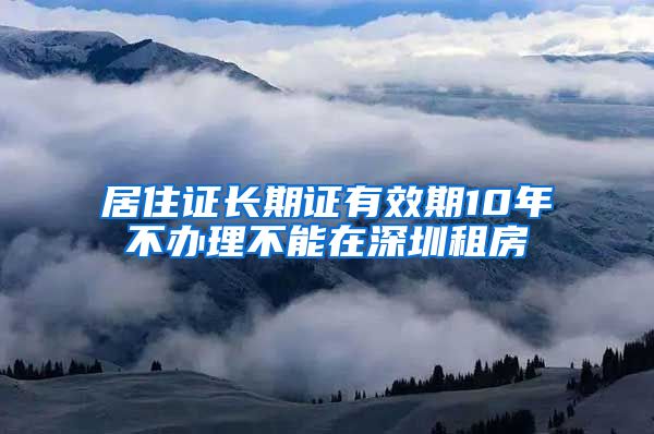 居住证长期证有效期10年不办理不能在深圳租房