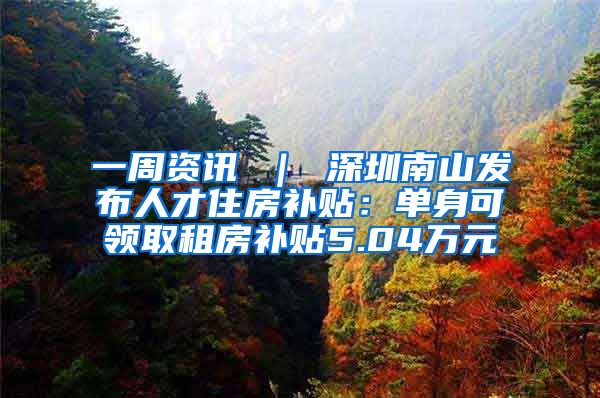 一周资讯 ｜ 深圳南山发布人才住房补贴：单身可领取租房补贴5.04万元