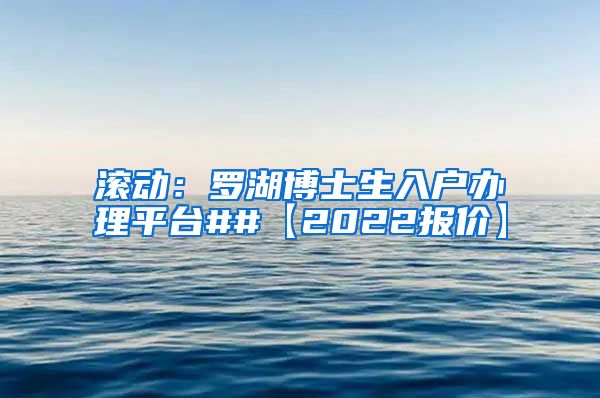 滚动：罗湖博士生入户办理平台##【2022报价】