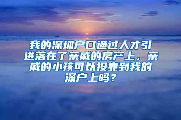 我的深圳户口通过人才引进落在了亲戚的房产上，亲戚的小孩可以投靠到我的深户上吗？