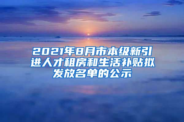 2021年8月市本级新引进人才租房和生活补贴拟发放名单的公示