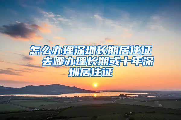 怎么办理深圳长期居住证  去哪办理长期或十年深圳居住证