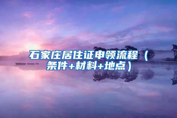 石家庄居住证申领流程（条件+材料+地点）