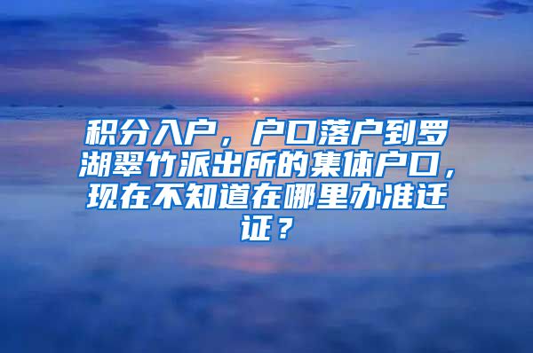 积分入户，户口落户到罗湖翠竹派出所的集体户口，现在不知道在哪里办准迁证？