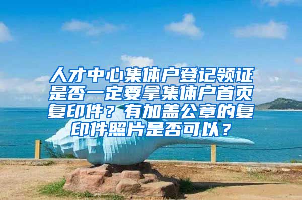 人才中心集体户登记领证是否一定要拿集体户首页复印件？有加盖公章的复印件照片是否可以？