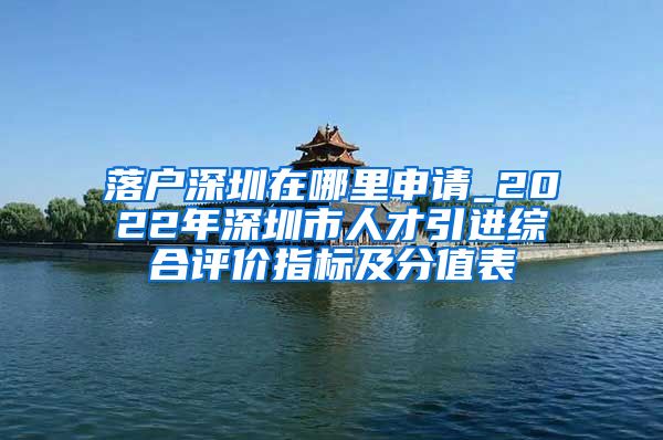 落户深圳在哪里申请_2022年深圳市人才引进综合评价指标及分值表