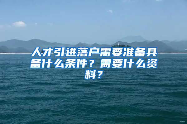 人才引进落户需要准备具备什么条件？需要什么资料？