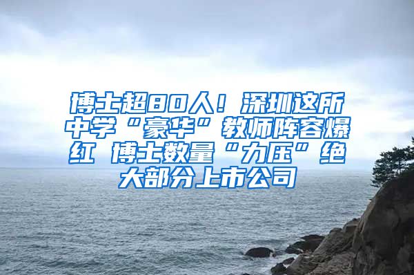 博士超80人！深圳这所中学“豪华”教师阵容爆红 博士数量“力压”绝大部分上市公司