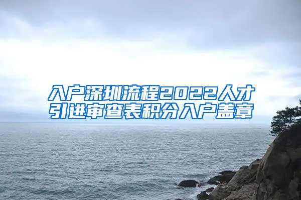 入户深圳流程2022人才引进审查表积分入户盖章