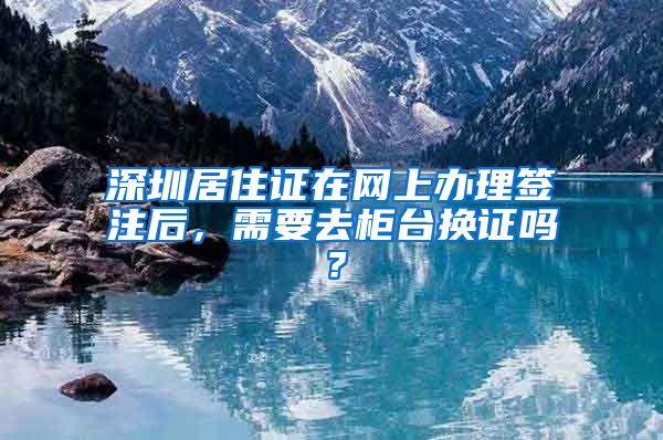 深圳居住证在网上办理签注后，需要去柜台换证吗？