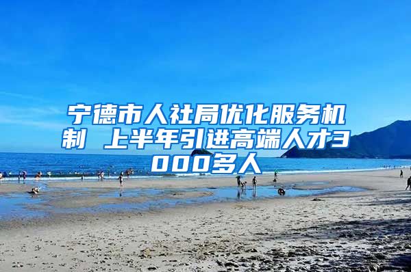 宁德市人社局优化服务机制 上半年引进高端人才3000多人