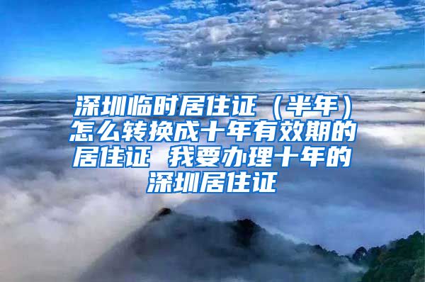 深圳临时居住证（半年）怎么转换成十年有效期的居住证 我要办理十年的深圳居住证