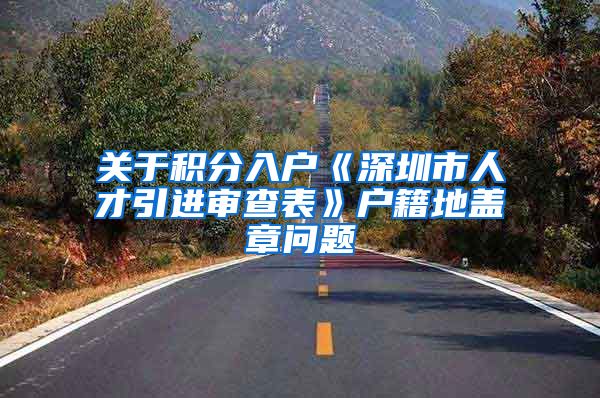 关于积分入户《深圳市人才引进审查表》户籍地盖章问题