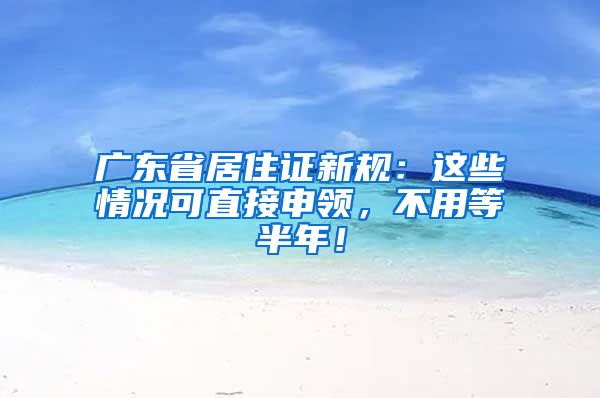 广东省居住证新规：这些情况可直接申领，不用等半年！