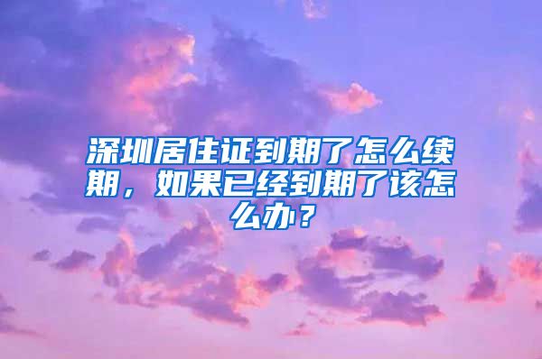 深圳居住证到期了怎么续期，如果已经到期了该怎么办？