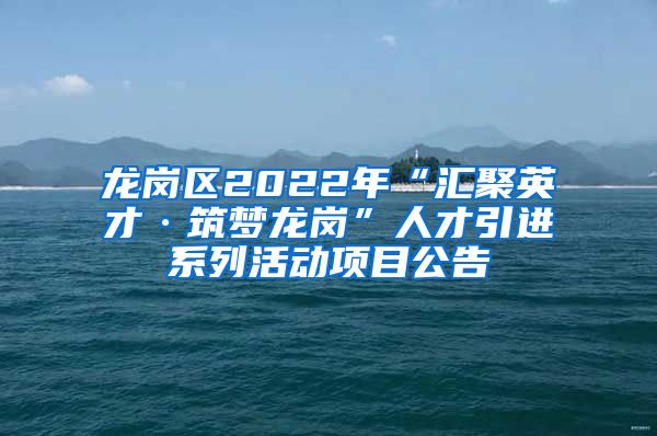 龙岗区2022年“汇聚英才·筑梦龙岗”人才引进系列活动项目公告