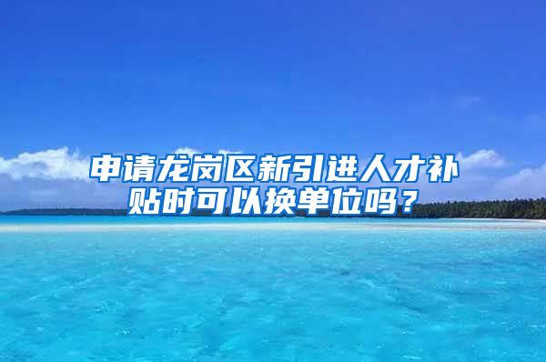 申请龙岗区新引进人才补贴时可以换单位吗？