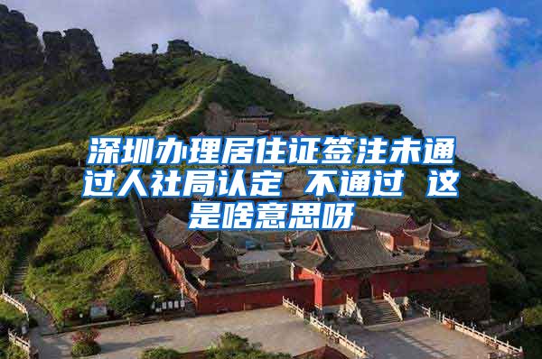 深圳办理居住证签注未通过人社局认定 不通过 这是啥意思呀