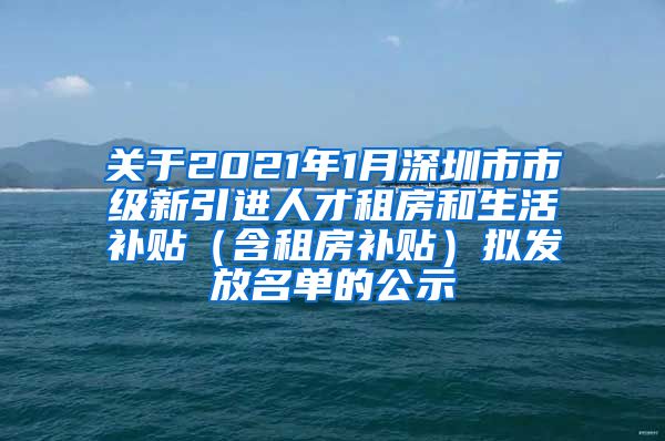 关于2021年1月深圳市市级新引进人才租房和生活补贴（含租房补贴）拟发放名单的公示