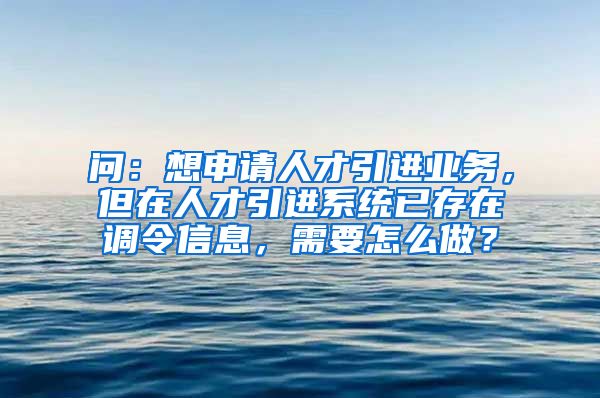 问：想申请人才引进业务，但在人才引进系统已存在调令信息，需要怎么做？