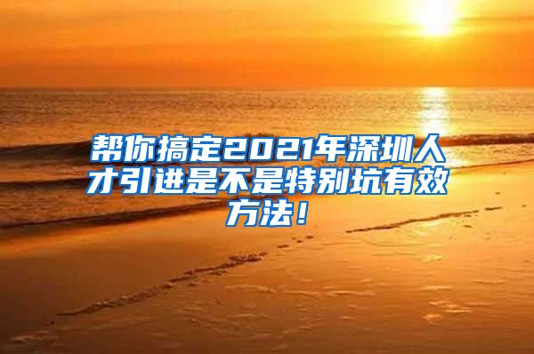 帮你搞定2021年深圳人才引进是不是特别坑有效方法！