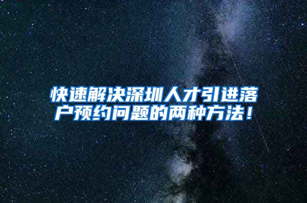 快速解决深圳人才引进落户预约问题的两种方法！