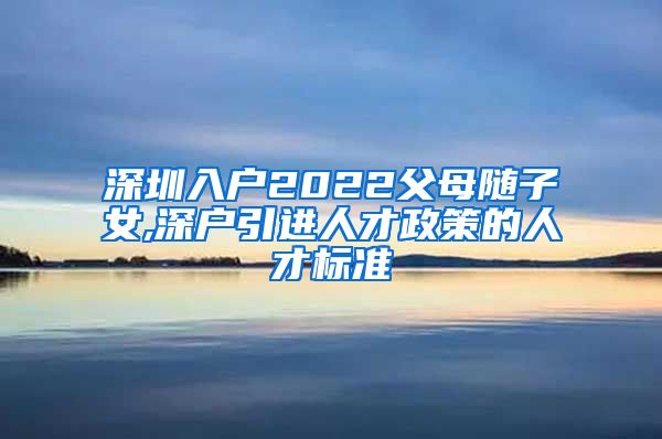 深圳入户2022父母随子女,深户引进人才政策的人才标准