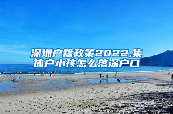 深圳户籍政策2022,集体户小孩怎么落深户口