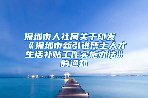 深圳市人社局关于印发《深圳市新引进博士人才生活补贴工作实施办法》的通知