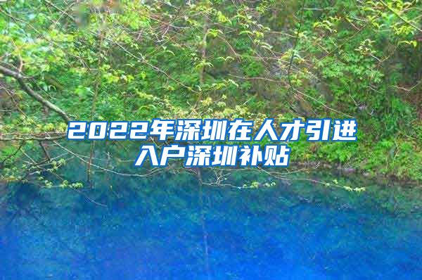 2022年深圳在人才引进入户深圳补贴