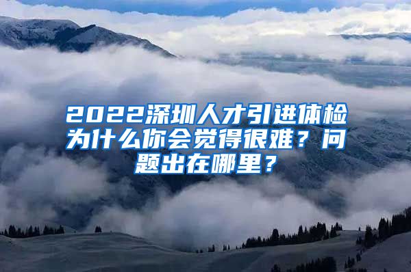 2022深圳人才引进体检为什么你会觉得很难？问题出在哪里？