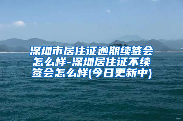 深圳市居住证逾期续签会怎么样-深圳居住证不续签会怎么样(今日更新中)