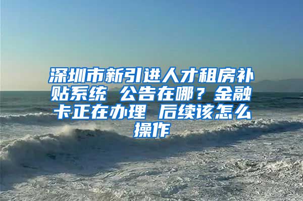 深圳市新引进人才租房补贴系统 公告在哪？金融卡正在办理 后续该怎么操作