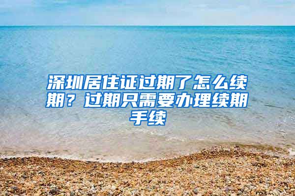 深圳居住证过期了怎么续期？过期只需要办理续期手续