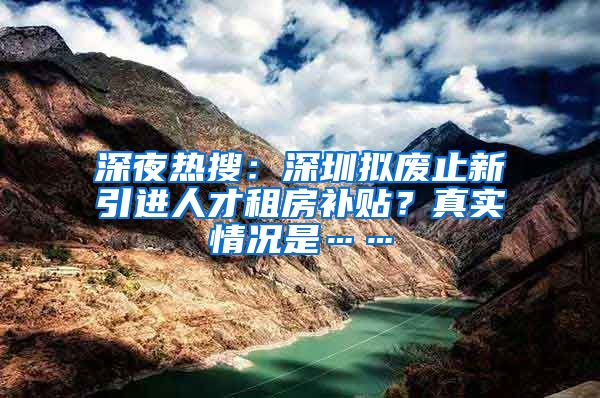 深夜热搜：深圳拟废止新引进人才租房补贴？真实情况是……