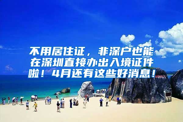 不用居住证，非深户也能在深圳直接办出入境证件啦！4月还有这些好消息！