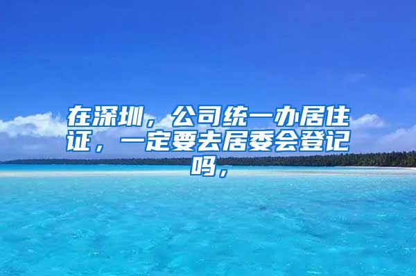 在深圳，公司统一办居住证，一定要去居委会登记吗，