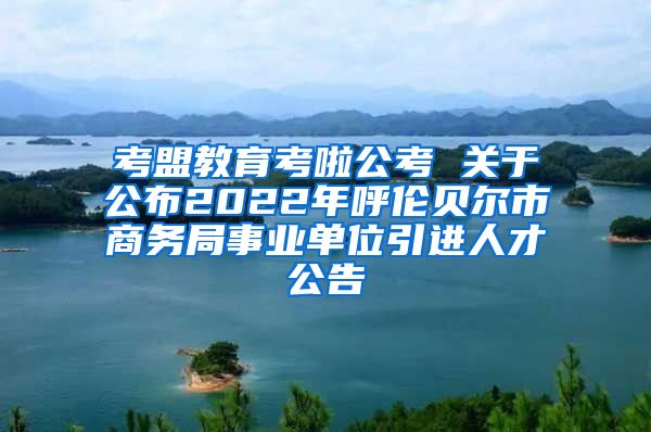 考盟教育考啦公考 关于公布2022年呼伦贝尔市商务局事业单位引进人才公告